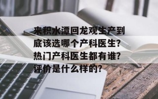 来积水潭回龙观生产到底该选哪个产科医生？热门产科医生都有谁？评价是什么样的？