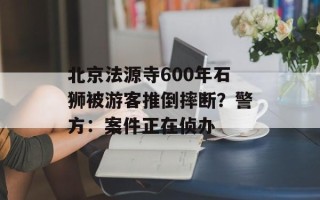 北京法源寺600年石狮被游客推倒摔断？警方：案件正在侦办