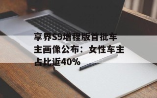 享界S9增程版首批车主画像公布：女性车主占比近40%