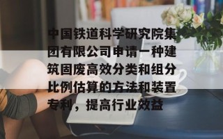 中国铁道科学研究院集团有限公司申请一种建筑固废高效分类和组分比例估算的方法和装置专利，提高行业效益