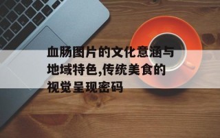 血肠图片的文化意涵与地域特色,传统美食的视觉呈现密码