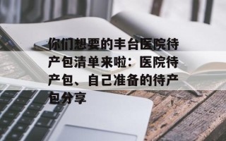 你们想要的丰台医院待产包清单来啦：医院待产包、自己准备的待产包分享