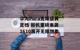 华为Pura先锋盛典定档 新机重磅来袭 1610展开无限想象