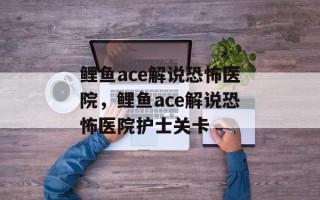 鲤鱼ace解说恐怖医院，鲤鱼ace解说恐怖医院护士关卡