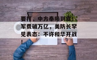 要打，中方奉陪到底！军费破万亿，美防长罕见表态：不许和华开战！