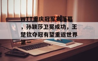 WTT重庆冠军赛落幕，孙颖莎卫冕成功，王楚钦夺冠有望重返世界第一