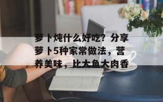 萝卜炖什么好吃？分享萝卜5种家常做法，营养美味，比大鱼大肉香