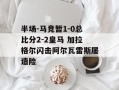 半场-马竞暂1-0总比分2-2皇马 加拉格尔闪击阿尔瓦雷斯屡造险