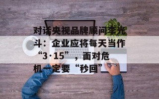 对话央视品牌顾问李光斗：企业应将每天当作“3·15”，面对危机一定要“秒回”