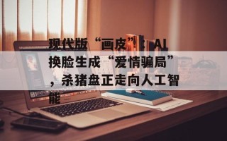 现代版“画皮”：AI换脸生成“爱情骗局”，杀猪盘正走向人工智能