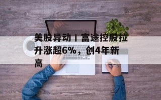 美股异动丨富途控股拉升涨超6%，创4年新高