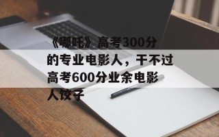 《哪吒》高考300分的专业电影人，干不过高考600分业余电影人饺子
