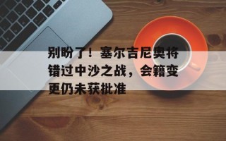 别盼了！塞尔吉尼奥将错过中沙之战，会籍变更仍未获批准