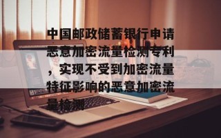 中国邮政储蓄银行申请恶意加密流量检测专利，实现不受到加密流量特征影响的恶意加密流量检测