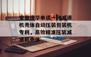 安徽捷华申请一种减速机壳体自动压装包装机专利，高效精准压装减速机壳体