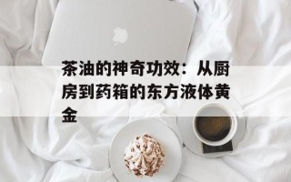 茶油的神奇功效：从厨房到药箱的东方液体黄金