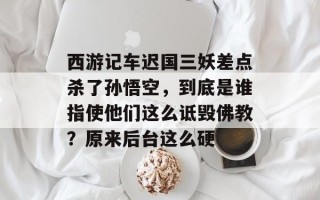 西游记车迟国三妖差点杀了孙悟空，到底是谁指使他们这么诋毁佛教？原来后台这么硬