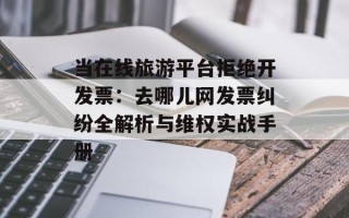 当在线旅游平台拒绝开发票：去哪儿网发票纠纷全解析与维权实战手册