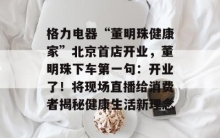 格力电器“董明珠健康家”北京首店开业，董明珠下车第一句：开业了！将现场直播给消费者揭秘健康生活新理念