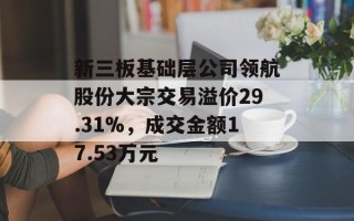 新三板基础层公司领航股份大宗交易溢价29.31%，成交金额17.53万元