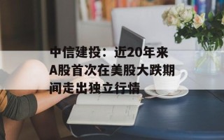 中信建投：近20年来A股首次在美股大跌期间走出独立行情