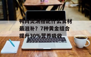 鸭肉煲汤搭配什么食材最滋补？7种黄金组合提升30%营养吸收