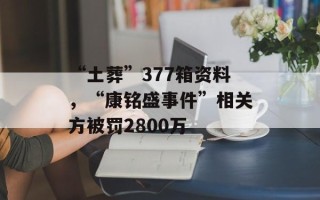 “土葬”377箱资料，“康铭盛事件”相关方被罚2800万