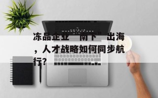 冻品企业“南下”出海，人才战略如何同步航行？