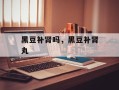 黑豆补肾吗，黑豆补肾丸