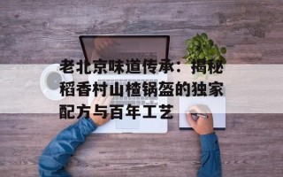 老北京味道传承：揭秘稻香村山楂锅盔的独家配方与百年工艺