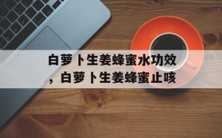 白萝卜生姜蜂蜜水功效，白萝卜生姜蜂蜜止咳