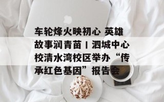 车轮烽火映初心 英雄故事润青苗丨泗城中心校清水湾校区举办“传承红色基因”报告会