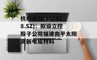 杭州高新(300478.SZ)：拟设立控股子公司福建南平太阳高新电缆材料
