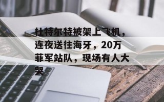 杜特尔特被架上飞机，连夜送往海牙，20万菲军站队，现场有人大哭