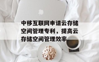 中移互联网申请云存储空间管理专利，提高云存储空间管理效率