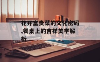 花开富贵菜的文化密码,餐桌上的吉祥美学解析