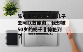 陈小春和应采儿带儿子去阿联酋旅游，我却被50岁的杨千嬅惊艳到了