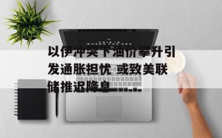 以伊冲突下油价攀升引发通胀担忧 或致美联储推迟降息