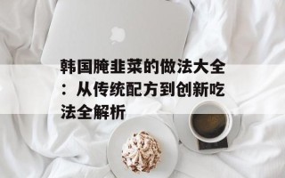 韩国腌韭菜的做法大全：从传统配方到创新吃法全解析