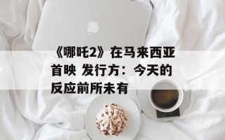 《哪吒2》在马来西亚首映 发行方：今天的反应前所未有