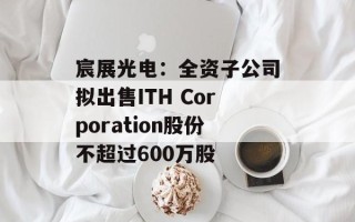 宸展光电：全资子公司拟出售ITH Corporation股份不超过600万股