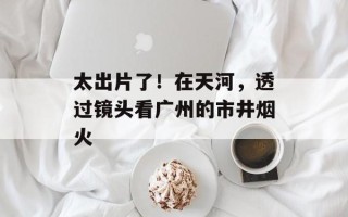太出片了！在天河，透过镜头看广州的市井烟火