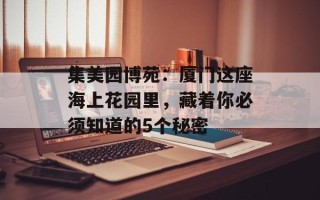 集美园博苑：厦门这座海上花园里，藏着你必须知道的5个秘密