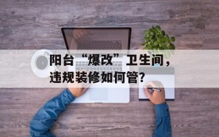 阳台“爆改”卫生间，违规装修如何管？