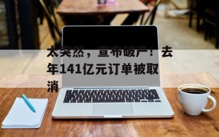 太突然，宣布破产！去年141亿元订单被取消