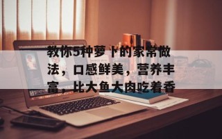教你5种萝卜的家常做法，口感鲜美，营养丰富，比大鱼大肉吃着香