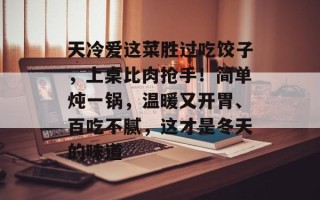 天冷爱这菜胜过吃饺子，上桌比肉抢手！简单炖一锅，温暖又开胃、百吃不腻，这才是冬天的味道