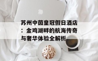 苏州中茵皇冠假日酒店：金鸡湖畔的航海传奇与奢华体验全解析
