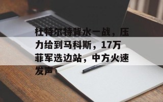 杜特尔特背水一战，压力给到马科斯，17万菲军选边站，中方火速发声