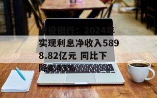 建设银行：2024年实现利息净收入5898.82亿元 同比下降4.43%